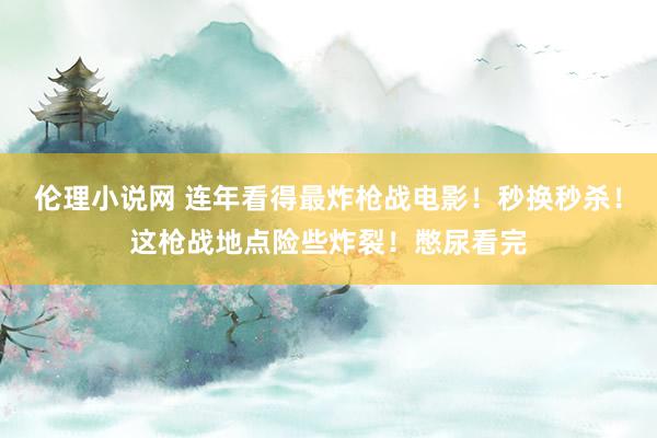 伦理小说网 连年看得最炸枪战电影！秒换秒杀！这枪战地点险些炸裂！憋尿看完