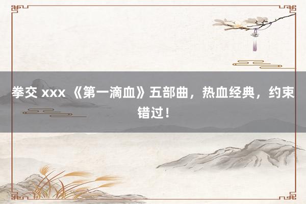 拳交 xxx 《第一滴血》五部曲，热血经典，约束错过！