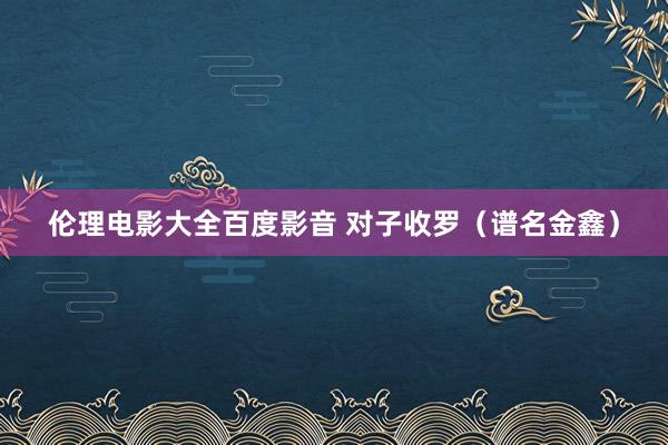 伦理电影大全百度影音 对子收罗（谱名金鑫）