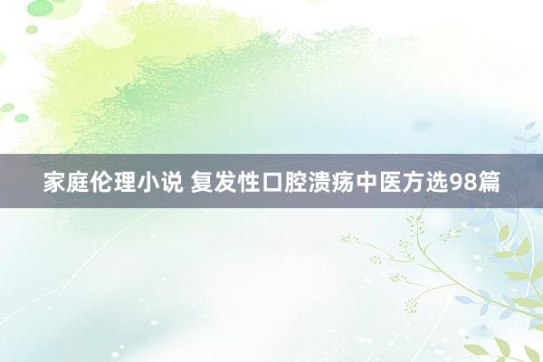 家庭伦理小说 复发性口腔溃疡中医方选98篇