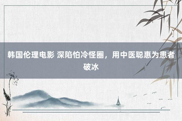 韩国伦理电影 深陷怕冷怪圈，用中医聪惠为患者破冰