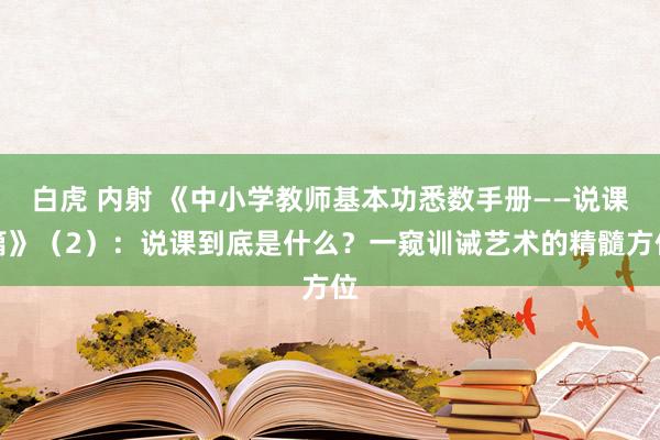 白虎 内射 《中小学教师基本功悉数手册——说课篇》（2）：说课到底是什么？一窥训诫艺术的精髓方位