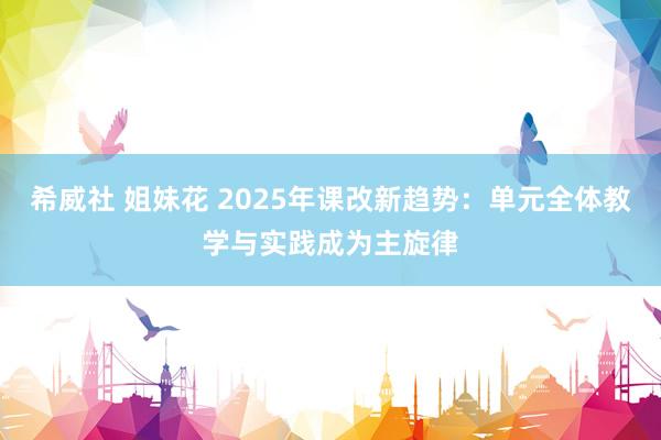 希威社 姐妹花 2025年课改新趋势：单元全体教学与实践成为主旋律