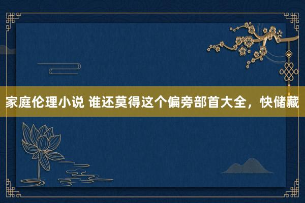 家庭伦理小说 谁还莫得这个偏旁部首大全，快储藏