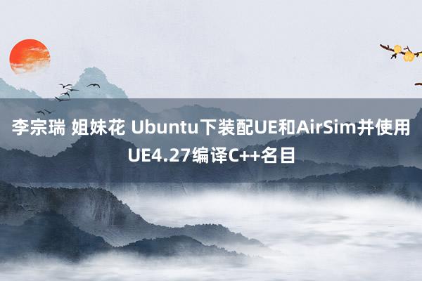 李宗瑞 姐妹花 Ubuntu下装配UE和AirSim并使用UE4.27编译C++名目