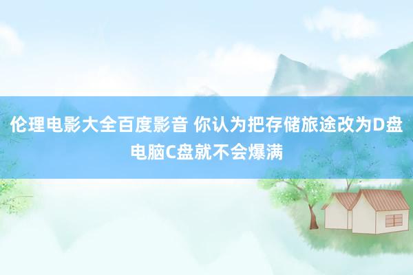 伦理电影大全百度影音 你认为把存储旅途改为D盘电脑C盘就不会爆满