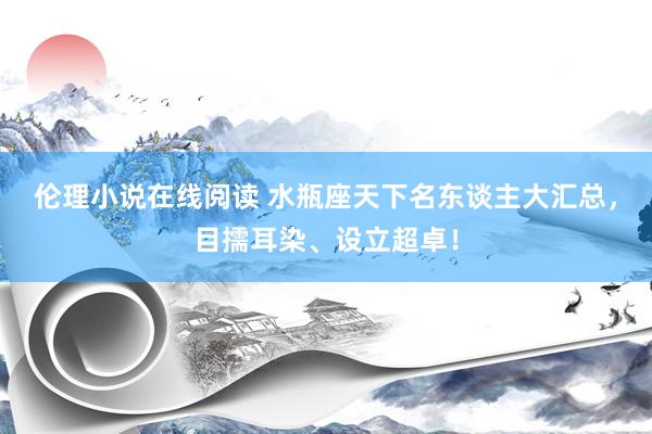 伦理小说在线阅读 水瓶座天下名东谈主大汇总，目擩耳染、设立超卓！