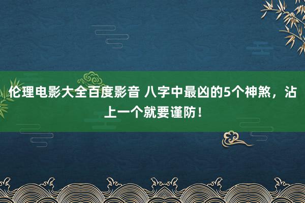 伦理电影大全百度影音 八字中最凶的5个神煞，沾上一个就要谨防！